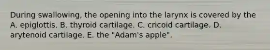 During swallowing, the opening into the larynx is covered by the A. epiglottis. B. thyroid cartilage. C. cricoid cartilage. D. arytenoid cartilage. E. the "Adam's apple".