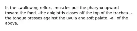 In the swallowing reflex, -muscles pull the pharynx upward toward the food. -the epiglottis closes off the top of the trachea. -the tongue presses against the uvula and soft palate. -all of the above.