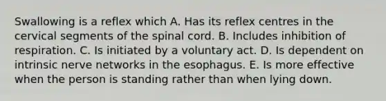 Swallowing is a reflex which A. Has its reflex centres in the cervical segments of the spinal cord. B. Includes inhibition of respiration. C. Is initiated by a voluntary act. D. Is dependent on intrinsic nerve networks in the esophagus. E. Is more effective when the person is standing rather than when lying down.