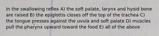 In the swallowing reflex A) the soft palate, larynx and hyoid bone are raised B) the epiglottis closes off the top of the trachea C) the tongue presses against the uvula and soft palate D) muscles pull the pharynx upward toward the food E) all of the above