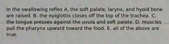 In the swallowing reflex A. the soft palate, larynx, and hyoid bone are raised. B. the epiglottis closes off the top of the trachea. C. the tongue presses against the uvula and soft palate. D. muscles pull the pharynx upward toward the food. E. all of the above are true.