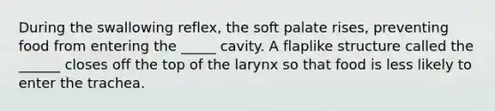 During the swallowing reflex, the soft palate rises, preventing food from entering the _____ cavity. A flaplike structure called the ______ closes off the top of the larynx so that food is less likely to enter the trachea.