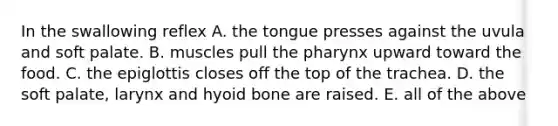 In the swallowing reflex A. the tongue presses against the uvula and soft palate. B. muscles pull the pharynx upward toward the food. C. the epiglottis closes off the top of the trachea. D. the soft palate, larynx and hyoid bone are raised. E. all of the above