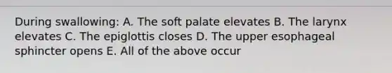 During swallowing: A. The soft palate elevates B. The larynx elevates C. The epiglottis closes D. The upper esophageal sphincter opens E. All of the above occur