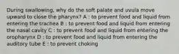 During swallowing, why do the soft palate and uvula move upward to close the pharynx? A : to prevent food and liquid from entering the trachea B : to prevent food and liquid from entering the nasal cavity C : to prevent food and liquid from entering the oropharynx D : to prevent food and liquid from entering the auditory tube E : to prevent choking