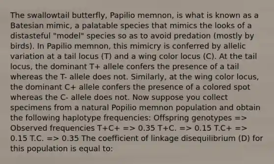 The swallowtail butterfly, Papilio memnon, is what is known as a Batesian mimic, a palatable species that mimics the looks of a distasteful "model" species so as to avoid predation (mostly by birds). In Papilio memnon, this mimicry is conferred by allelic variation at a tail locus (T) and a wing color locus (C). At the tail locus, the dominant T+ allele confers the presence of a tail whereas the T- allele does not. Similarly, at the wing color locus, the dominant C+ allele confers the presence of a colored spot whereas the C- allele does not. Now suppose you collect specimens from a natural Popilio memnon population and obtain the following haplotype frequencies: Offspring genotypes => Observed frequencies T+C+ => 0.35 T+C. => 0.15 T.C+ => 0.15 T.C. => 0.35 The coefficient of linkage disequilibrium (D) for this population is equal to: