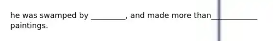 he was swamped by _________, and made more than____________ paintings.