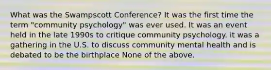 What was the Swampscott Conference? It was the first time the term "community psychology" was ever used. It was an event held in the late 1990s to critique community psychology. it was a gathering in the U.S. to discuss community mental health and is debated to be the birthplace None of the above.