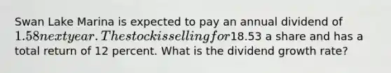 Swan Lake Marina is expected to pay an annual dividend of 1.58 next year. The stock is selling for18.53 a share and has a total return of 12 percent. What is the dividend growth rate?