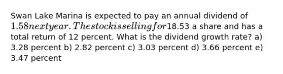 Swan Lake Marina is expected to pay an annual dividend of 1.58 next year. The stock is selling for18.53 a share and has a total return of 12 percent. What is the dividend growth rate? a) 3.28 percent b) 2.82 percent c) 3.03 percent d) 3.66 percent e) 3.47 percent