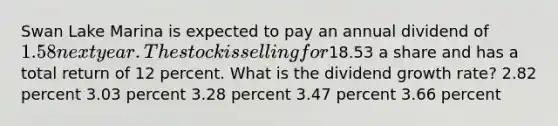 Swan Lake Marina is expected to pay an annual dividend of 1.58 next year. The stock is selling for18.53 a share and has a total return of 12 percent. What is the dividend growth rate? 2.82 percent 3.03 percent 3.28 percent 3.47 percent 3.66 percent