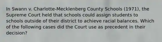 In Swann v. Charlotte-Mecklenberg County Schools (1971), the Supreme Court held that schools could assign students to schools outside of their district to achieve racial balances. Which of the following cases did the Court use as precedent in their decision?