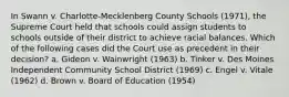 In Swann v. Charlotte-Mecklenberg County Schools (1971), the Supreme Court held that schools could assign students to schools outside of their district to achieve racial balances. Which of the following cases did the Court use as precedent in their decision? a. Gideon v. Wainwright (1963) b. Tinker v. Des Moines Independent Community School District (1969) c. Engel v. Vitale (1962) d. Brown v. Board of Education (1954)