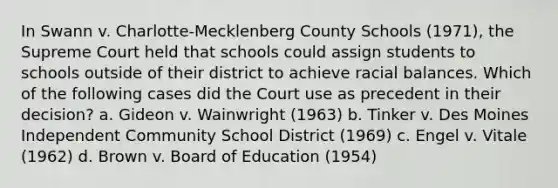 In Swann v. Charlotte-Mecklenberg County Schools (1971), the Supreme Court held that schools could assign students to schools outside of their district to achieve racial balances. Which of the following cases did the Court use as precedent in their decision? a. Gideon v. Wainwright (1963) b. Tinker v. Des Moines Independent Community School District (1969) c. Engel v. Vitale (1962) d. Brown v. Board of Education (1954)