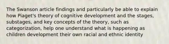 The Swanson article findings and particularly be able to explain how Piaget's theory of cognitive development and the stages, substages, and key concepts of the theory, such as categorization, help one understand what is happening as children development their own racial and ethnic identity