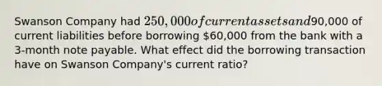 Swanson Company had 250,000 of current assets and90,000 of current liabilities before borrowing 60,000 from the bank with a 3-month note payable. What effect did the borrowing transaction have on Swanson Company's current ratio?