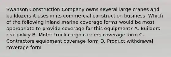 Swanson Construction Company owns several large cranes and bulldozers it uses in its commercial construction business. Which of the following inland marine coverage forms would be most appropriate to provide coverage for this equipment? A. Builders risk policy B. Motor truck cargo carriers coverage form C. Contractors equipment coverage form D. Product withdrawal coverage form