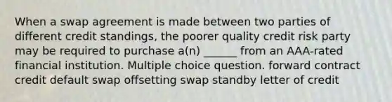 When a swap agreement is made between two parties of different credit standings, the poorer quality credit risk party may be required to purchase a(n) ______ from an AAA-rated financial institution. Multiple choice question. forward contract credit default swap offsetting swap standby letter of credit