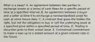 What is a swap? A. An agreement between two parties to exchange assets or a series of cash flows for a specific period of time at a specified interval. B. An agreement between a buyer and a seller at time 0 to exchange a nonstandardized asset for cash at some future date. C. A contract that gives the holder the right, but not the obligation to buy or sell the underlying asset at a specified price within a specified period of time. D. Trading in securities prior to their actual issue. E. Contractual commitment to make a loan up to a stated amount at a given interest rate in the future.