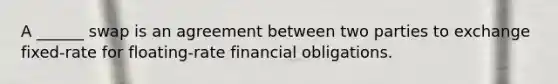 A ______ swap is an agreement between two parties to exchange fixed-rate for floating-rate financial obligations.