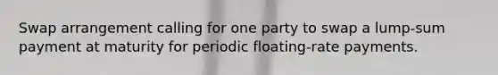 Swap arrangement calling for one party to swap a lump-sum payment at maturity for periodic floating-rate payments.