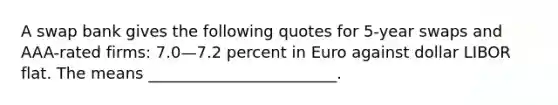 A swap bank gives the following quotes for 5-year swaps and AAA-rated firms: 7.0—7.2 percent in Euro against dollar LIBOR flat. The means ________________________.