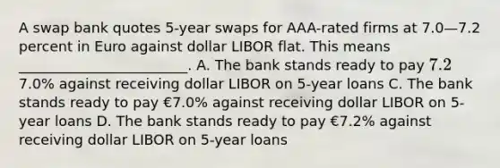 A swap bank quotes 5-year swaps for AAA-rated firms at 7.0—7.2 percent in Euro against dollar LIBOR flat. This means ________________________. A. The bank stands ready to pay 7.2% against receiving dollar LIBOR on 5-year loans B. The bank stands ready to pay7.0% against receiving dollar LIBOR on 5-year loans C. The bank stands ready to pay €7.0% against receiving dollar LIBOR on 5-year loans D. The bank stands ready to pay €7.2% against receiving dollar LIBOR on 5-year loans