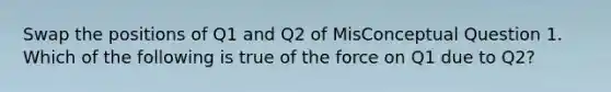 Swap the positions of Q1 and Q2 of MisConceptual Question 1. Which of the following is true of the force on Q1 due to Q2?