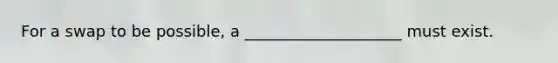 For a swap to be possible, a ____________________ must exist.