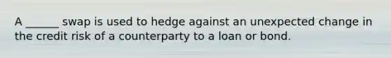 A ______ swap is used to hedge against an unexpected change in the credit risk of a counterparty to a loan or bond.