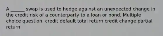 A ______ swap is used to hedge against an unexpected change in the credit risk of a counterparty to a loan or bond. Multiple choice question. credit default total return credit change partial return