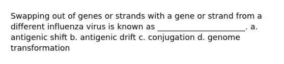 Swapping out of genes or strands with a gene or strand from a different influenza virus is known as ______________________. a. antigenic shift b. antigenic drift c. conjugation d. genome transformation