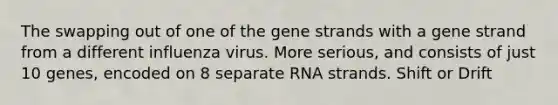 The swapping out of one of the gene strands with a gene strand from a different influenza virus. More serious, and consists of just 10 genes, encoded on 8 separate RNA strands. Shift or Drift