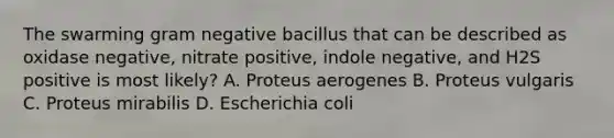 The swarming gram negative bacillus that can be described as oxidase negative, nitrate positive, indole negative, and H2S positive is most likely? A. Proteus aerogenes B. Proteus vulgaris C. Proteus mirabilis D. Escherichia coli