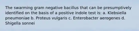 The swarming gram negative bacillus that can be presumptively identified on the basis of a positive indole test is: a. Klebsiella pneumoniae b. Proteus vulgaris c. Enterobacter aerogenes d. Shigella sonnei