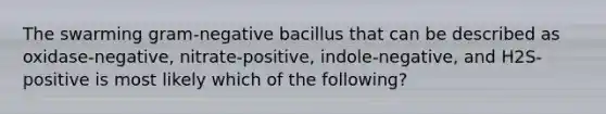 The swarming gram-negative bacillus that can be described as oxidase-negative, nitrate-positive, indole-negative, and H2S-positive is most likely which of the following?