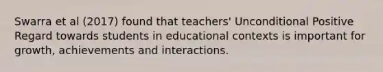 Swarra et al (2017) found that teachers' Unconditional Positive Regard towards students in educational contexts is important for growth, achievements and interactions.