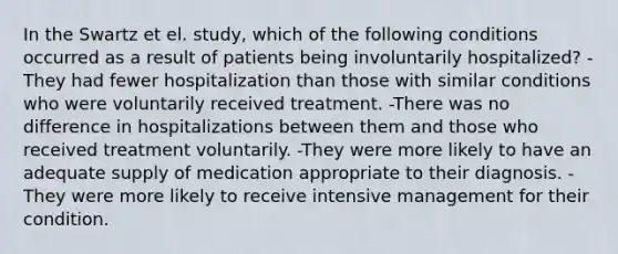 In the Swartz et el. study, which of the following conditions occurred as a result of patients being involuntarily hospitalized? -They had fewer hospitalization than those with similar conditions who were voluntarily received treatment. -There was no difference in hospitalizations between them and those who received treatment voluntarily. -They were more likely to have an adequate supply of medication appropriate to their diagnosis. -They were more likely to receive intensive management for their condition.