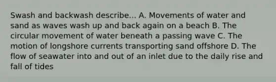 Swash and backwash describe... A. Movements of water and sand as waves wash up and back again on a beach B. The circular movement of water beneath a passing wave C. The motion of longshore currents transporting sand offshore D. The flow of seawater into and out of an inlet due to the daily rise and fall of tides