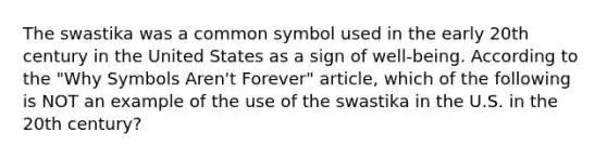 The swastika was a common symbol used in the early 20th century in the United States as a sign of well-being. According to the "Why Symbols Aren't Forever" article, which of the following is NOT an example of the use of the swastika in the U.S. in the 20th century?