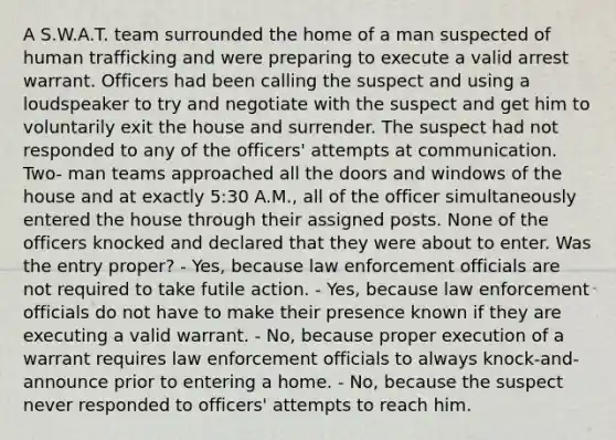 A S.W.A.T. team surrounded the home of a man suspected of human trafficking and were preparing to execute a valid arrest warrant. Officers had been calling the suspect and using a loudspeaker to try and negotiate with the suspect and get him to voluntarily exit the house and surrender. The suspect had not responded to any of the officers' attempts at communication. Two- man teams approached all the doors and windows of the house and at exactly 5:30 A.M., all of the officer simultaneously entered the house through their assigned posts. None of the officers knocked and declared that they were about to enter. Was the entry proper? - Yes, because law enforcement officials are not required to take futile action. - Yes, because law enforcement officials do not have to make their presence known if they are executing a valid warrant. - No, because proper execution of a warrant requires law enforcement officials to always knock-and-announce prior to entering a home. - No, because the suspect never responded to officers' attempts to reach him.