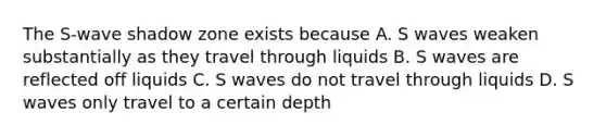 The S-wave shadow zone exists because A. S waves weaken substantially as they travel through liquids B. S waves are reflected off liquids C. S waves do not travel through liquids D. S waves only travel to a certain depth