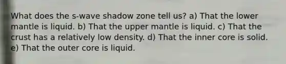 What does the s-wave shadow zone tell us? a) That the lower mantle is liquid. b) That the upper mantle is liquid. c) That <a href='https://www.questionai.com/knowledge/karSwUsNbl-the-crust' class='anchor-knowledge'>the crust</a> has a relatively low density. d) That the inner core is solid. e) That the outer core is liquid.