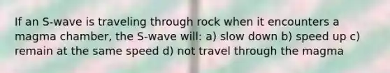 If an S-wave is traveling through rock when it encounters a magma chamber, the S-wave will: a) slow down b) speed up c) remain at the same speed d) not travel through the magma