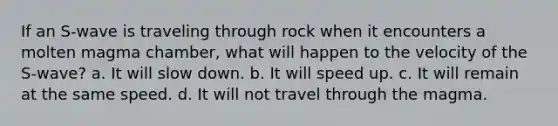 If an S-wave is traveling through rock when it encounters a molten magma chamber, what will happen to the velocity of the S-wave? a. It will slow down. b. It will speed up. c. It will remain at the same speed. d. It will not travel through the magma.