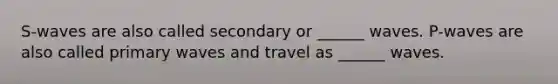 S-waves are also called secondary or ______ waves. P-waves are also called primary waves and travel as ______ waves.