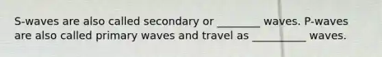 S-waves are also called secondary or ________ waves. P-waves are also called primary waves and travel as __________ waves.