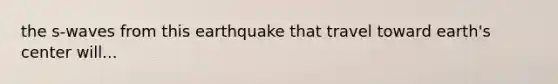 the s-waves from this earthquake that travel toward earth's center will...