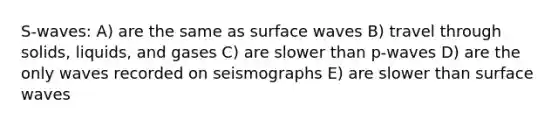 S-waves: A) are the same as surface waves B) travel through solids, liquids, and gases C) are slower than p-waves D) are the only waves recorded on seismographs E) are slower than surface waves