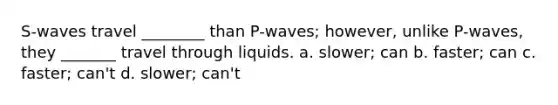 S-waves travel ________ than P-waves; however, unlike P-waves, they _______ travel through liquids. a. slower; can b. faster; can c. faster; can't d. slower; can't